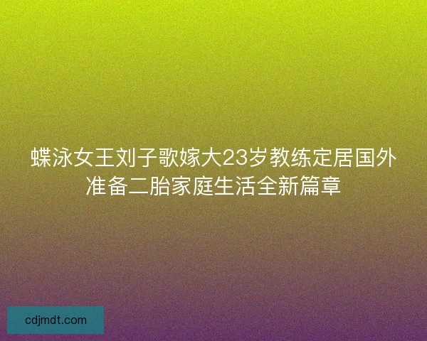 蝶泳女王刘子歌嫁大23岁教练定居国外准备二胎家庭生活全新篇章