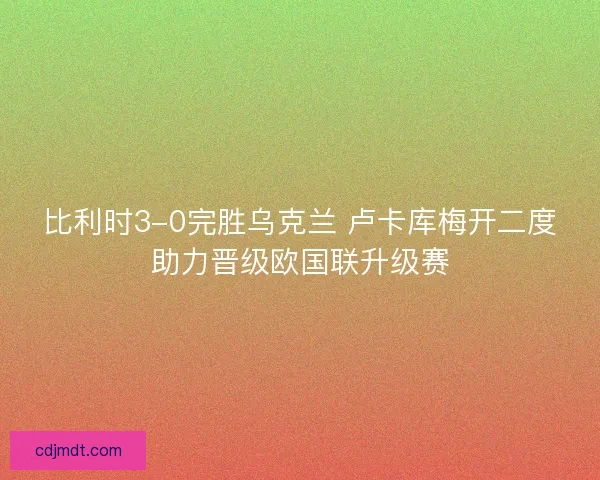 比利时3-0完胜乌克兰 卢卡库梅开二度助力晋级欧国联升级赛