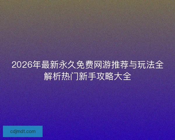 2026年最新永久免费网游推荐与玩法全解析热门新手攻略大全
